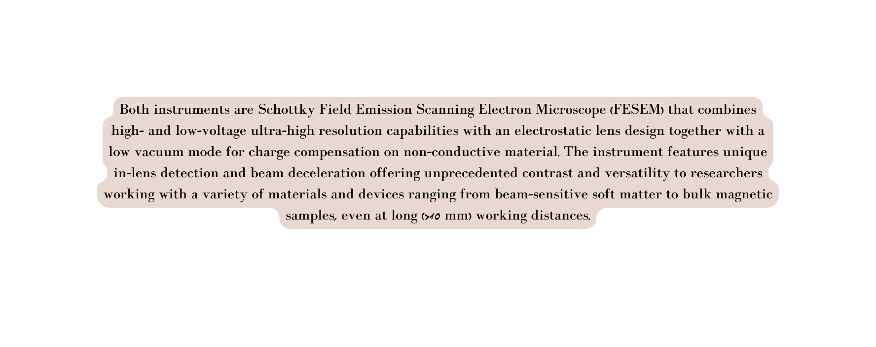 Both instruments are Schottky Field Emission Scanning Electron Microscope FESEM that combines high and low voltage ultra high resolution capabilities with an electrostatic lens design together with a low vacuum mode for charge compensation on non conductive material The instrument features unique in lens detection and beam deceleration offering unprecedented contrast and versatility to researchers working with a variety of materials and devices ranging from beam sensitive soft matter to bulk magnetic samples even at long 10 mm working distances